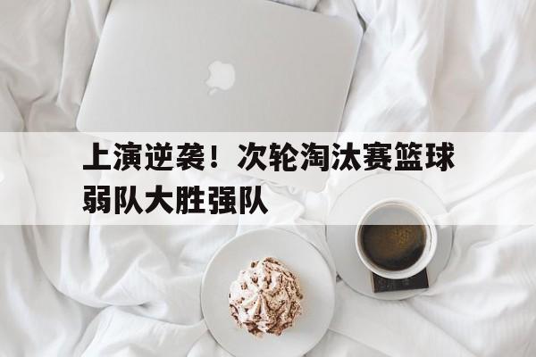 上演逆袭！次轮淘汰赛篮球弱队大胜强队