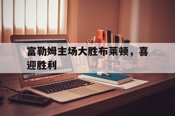 富勒姆主场大胜布莱顿，喜迎胜利的简单介绍