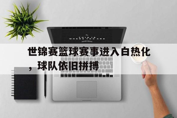 世锦赛篮球赛事进入白热化，球队依旧拼搏的简单介绍