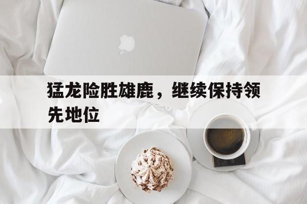 关于猛龙险胜雄鹿，继续保持领先地位的信息