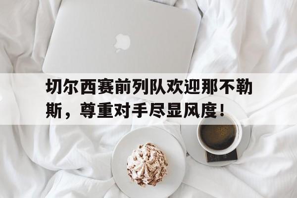切尔西赛前列队欢迎那不勒斯，尊重对手尽显风度！