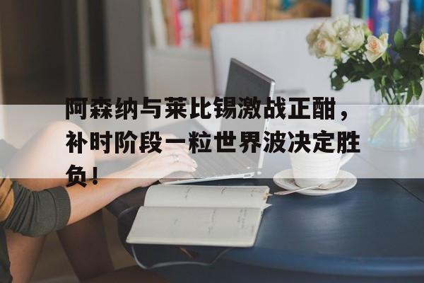 阿森纳与莱比锡激战正酣，补时阶段一粒世界波决定胜负！
